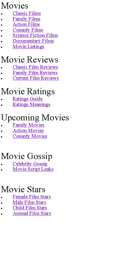 Text Box: MoviesClassic FilmsFamily FilmsAction FilmsComedy FilmsScience Fiction FilmsDocumentary FilmsMovie ListingsMovie ReviewsClassic Film ReviewsFamily Film ReviewsCurrent Film ReviewsMovie RatingsRatings GuideRatings MeaningsUpcoming MoviesFamily MoviesAction MoviesComedy MoviesMovie GossipCelebrity GossipMovie Script LeaksMovie StarsFemale Film StarsMale Film StarsChild Film StarsAnimal Film Stars